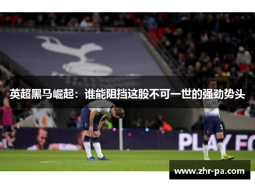 英超黑马崛起：谁能阻挡这股不可一世的强劲势头