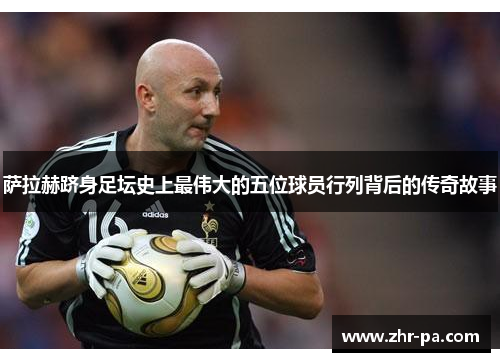 萨拉赫跻身足坛史上最伟大的五位球员行列背后的传奇故事 萨拉赫跻身足坛史上最伟大的五位球员行列背后的传奇故事