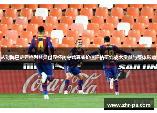 从对阵巴萨看格列兹曼世界杯防守端真实价值评估研究战术贡献与整体影响
