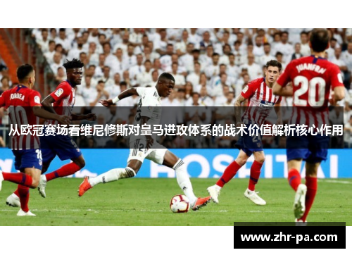 从欧冠赛场看维尼修斯对皇马进攻体系的战术价值解析核心作用