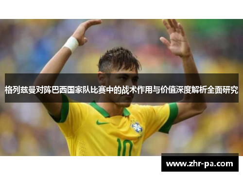 格列兹曼对阵巴西国家队比赛中的战术作用与价值深度解析全面研究 格列兹曼对阵巴西国家队比赛中的战术作用与价值深度解析全面研究