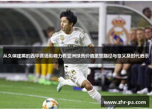 从久保建英的西甲赛场影响力看亚洲球员价值重塑路径与意义及时代启示