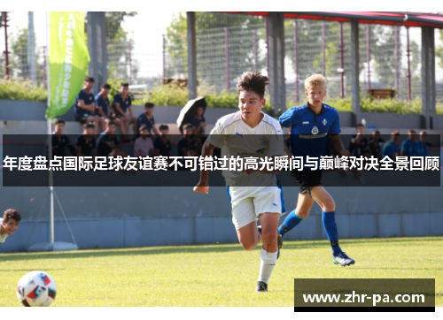 年度盘点国际足球友谊赛不可错过的高光瞬间与巅峰对决全景回顾 年度盘点国际足球友谊赛不可错过的高光瞬间与巅峰对决全景回顾