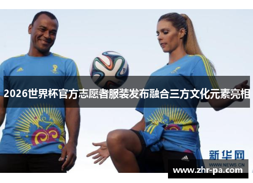 2026世界杯官方志愿者服装发布融合三方文化元素亮相