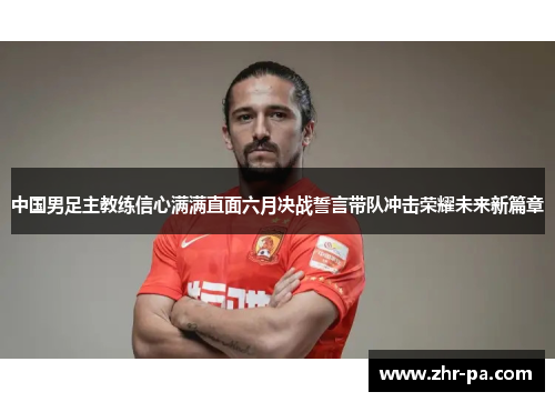 中国男足主教练信心满满直面六月决战誓言带队冲击荣耀未来新篇章