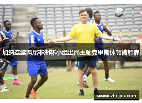 加纳连续两届非洲杯小组出局主帅克里斯休顿被解雇