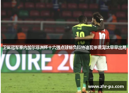 卫冕冠军塞内加尔非洲杯十六强点球憾负科特迪瓦惨遭淘汰早早出局