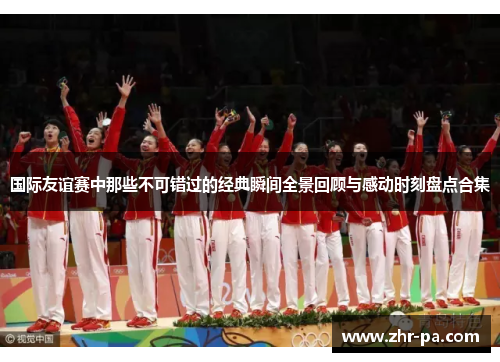 国际友谊赛中那些不可错过的经典瞬间全景回顾与感动时刻盘点合集 国际友谊赛中那些不可错过的经典瞬间全景回顾与感动时刻盘点合集