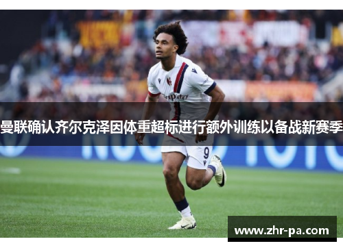 曼联确认齐尔克泽因体重超标进行额外训练以备战新赛季 曼联确认齐尔克泽因体重超标进行额外训练以备战新赛季