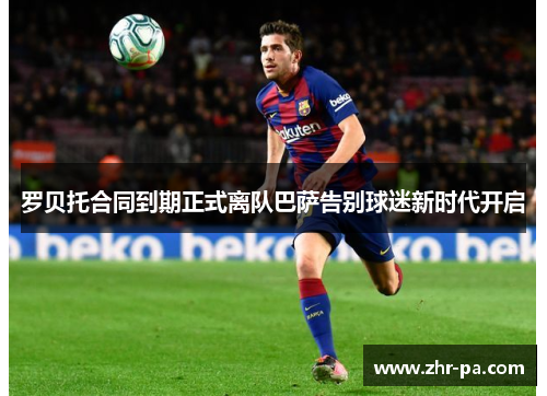 罗贝托合同到期正式离队巴萨告别球迷新时代开启 罗贝托合同到期正式离队巴萨告别球迷新时代开启